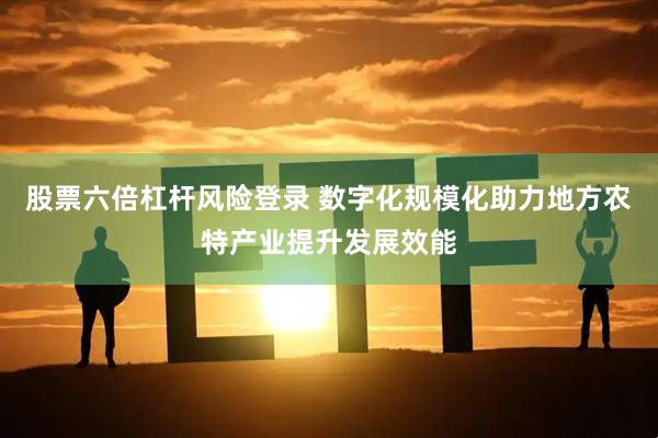 股票六倍杠杆风险登录 数字化规模化助力地方农特产业提升发展效能