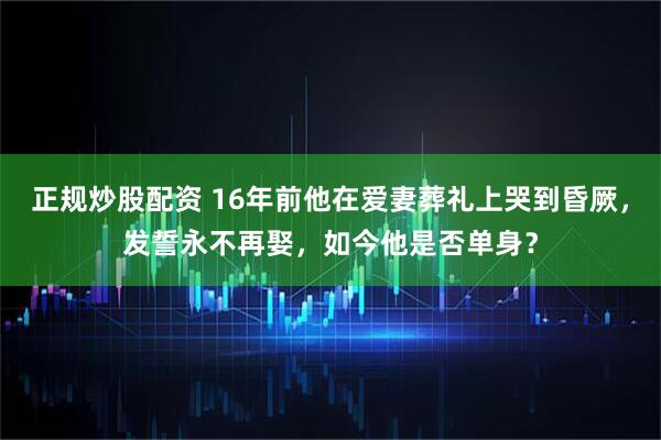 正规炒股配资 16年前他在爱妻葬礼上哭到昏厥，发誓永不再娶，如今他是否单身？