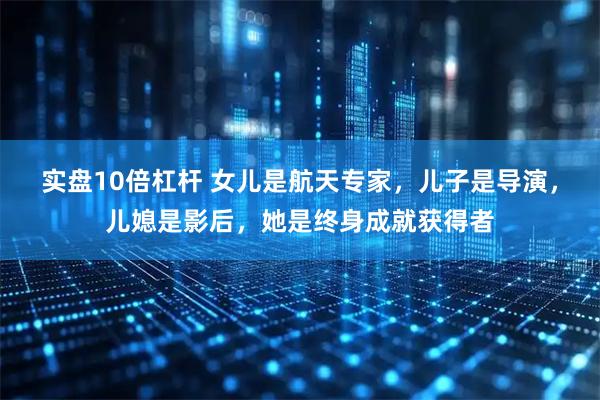 实盘10倍杠杆 女儿是航天专家，儿子是导演，儿媳是影后，她是终身成就获得者
