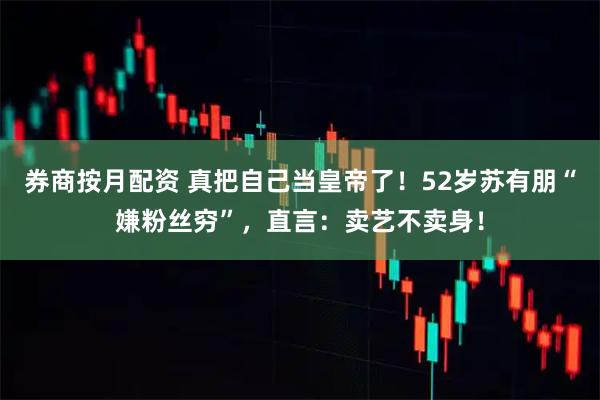 券商按月配资 真把自己当皇帝了！52岁苏有朋“嫌粉丝穷”，直言：卖艺不卖身！